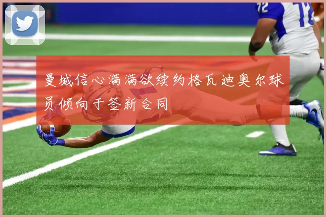 曼城信心满满欲续约格瓦迪奥尔球员倾向于签新合同