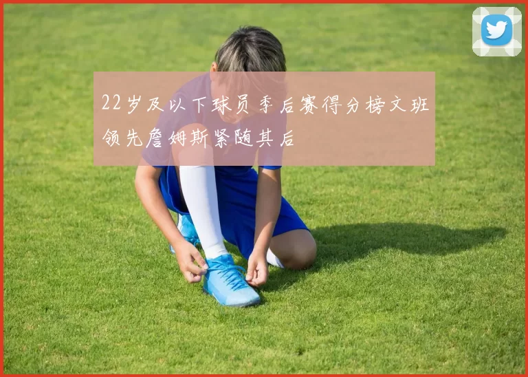 22岁及以下球员季后赛得分榜文班领先詹姆斯紧随其后