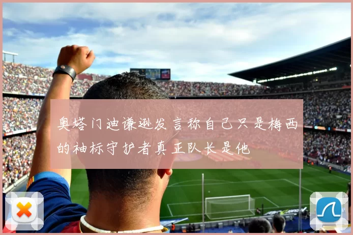 奥塔门迪谦逊发言称自己只是梅西的袖标守护者真正队长是他