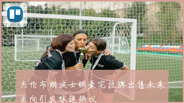 杰伦布朗波士顿豪宅挂牌出售未来去向引发球迷热议