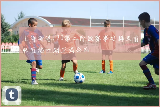 上海海港U20第二阶段赛事安排及首轮直播计划正式公布