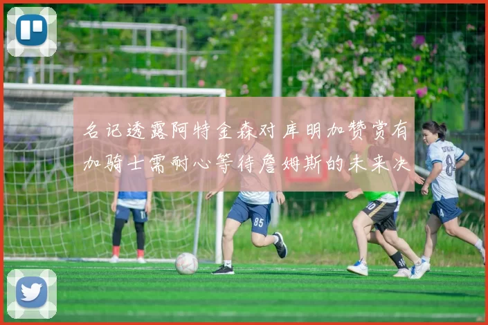 名记透露阿特金森对库明加赞赏有加骑士需耐心等待詹姆斯的未来决定