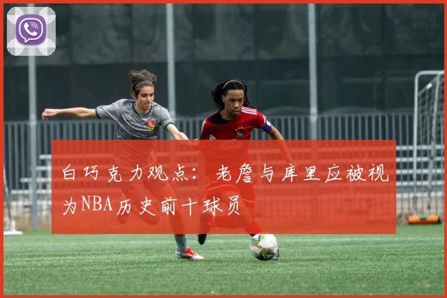 白巧克力观点：老詹与库里应被视为NBA历史前十球员