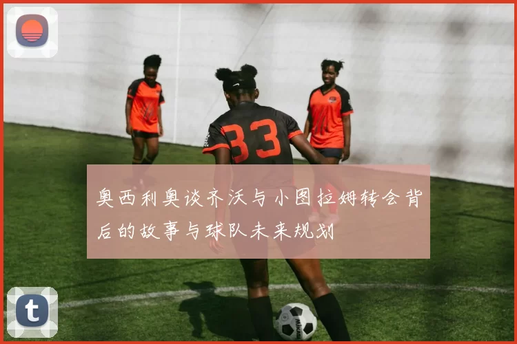 奥西利奥谈齐沃与小图拉姆转会背后的故事与球队未来规划
