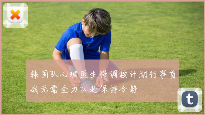 韩国队心理医生强调按计划行事首战无需全力以赴保持冷静