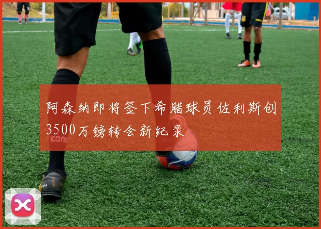 阿森纳即将签下希腊球员佐利斯创3500万镑转会新纪录
