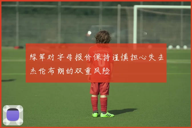 绿军对字母报价保持谨慎担心失去杰伦布朗的双重风险