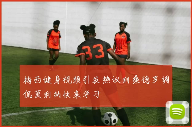 梅西健身视频引发热议利桑德罗调侃莫利纳快来学习