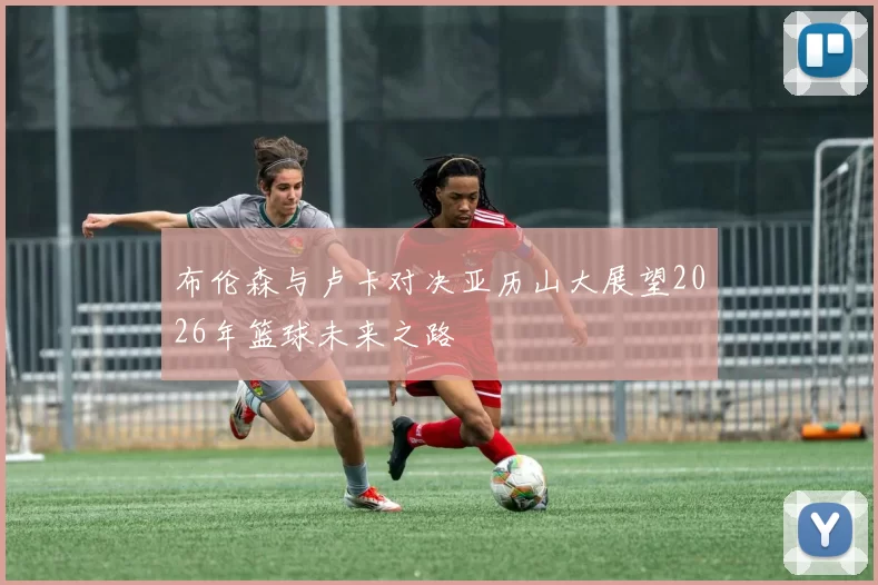 布伦森与卢卡对决亚历山大展望2026年篮球未来之路