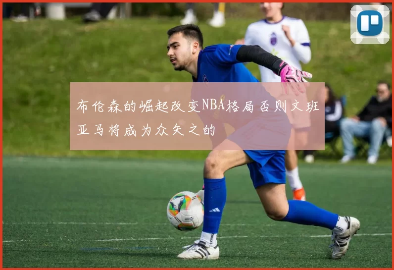 布伦森的崛起改变NBA格局否则文班亚马将成为众矢之的
