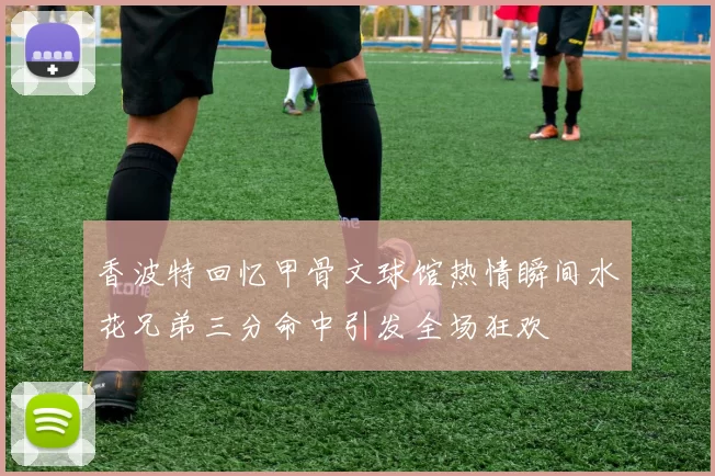 香波特回忆甲骨文球馆热情瞬间水花兄弟三分命中引发全场狂欢
