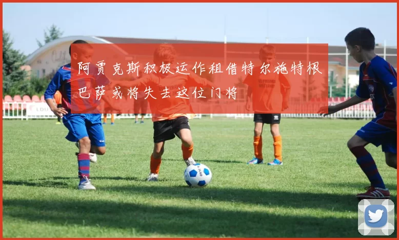 阿贾克斯积极运作租借特尔施特根巴萨或将失去这位门将