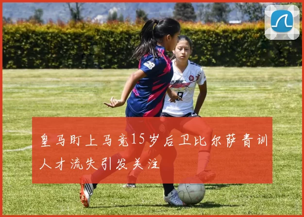 皇马盯上马竞15岁后卫比尔萨青训人才流失引发关注